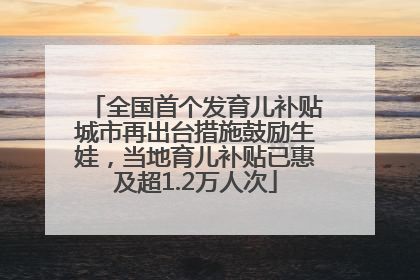 全国首个发育儿补贴城市再出台措施鼓励生娃，当地育儿补贴已惠及超1.2万人次