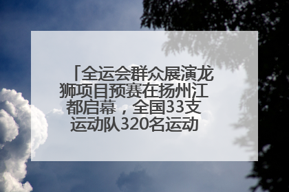 全运会群众展演龙狮项目预赛在扬州江都启幕，全国33支运动队320名运动员“龙争狮斗”