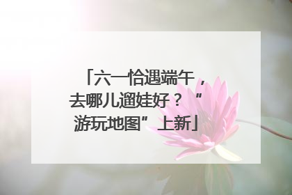 六一恰遇端午，去哪儿遛娃好？“游玩地图”上新