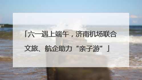 六一遇上端午，济南机场联合文旅、航企助力“亲子游”