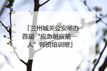 兰州城关公安举办首届“应急响应第一人”师资培训班