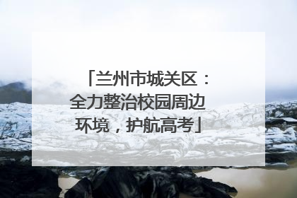 兰州市城关区：全力整治校园周边环境，护航高考