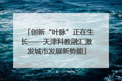 创新“叶脉”正在生长——天津科教融汇激发城市发展新势能