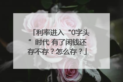 利率进入“0字头”时代 有了闲钱还存不存？怎么存？