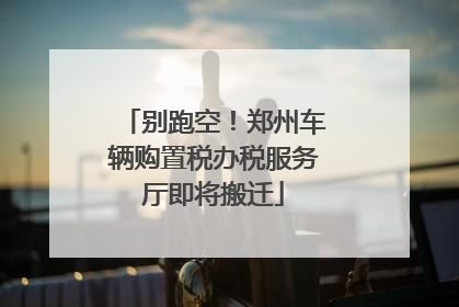 别跑空！郑州车辆购置税办税服务厅即将搬迁