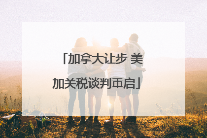 加拿大让步 美加关税谈判重启