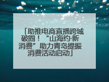 助推电商直播跨域破圈！“山海约·新消费”助力青岛提振消费活动启动