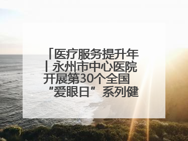 医疗服务提升年丨永州市中心医院开展第30个全国“爱眼日”系列健康促进活动