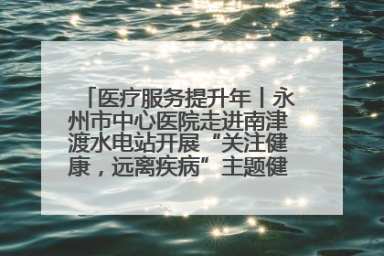 医疗服务提升年丨永州市中心医院走进南津渡水电站开展“关注健康，远离疾病”主题健康促进活动