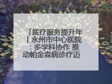 医疗服务提升年丨永州市中心医院：多学科协作 推动帕金森病诊疗迈向新高度