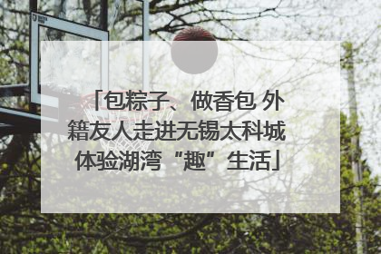 包粽子、做香包 外籍友人走进无锡太科城体验湖湾“趣”生活