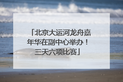 北京大运河龙舟嘉年华在副中心举办！三天六项比赛