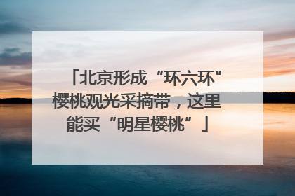 北京形成“环六环”樱桃观光采摘带，这里能买“明星樱桃”
