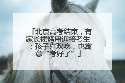 北京高考结束，有家长捧烤串迎接考生：孩子喜欢吃，也寓意“考好了”