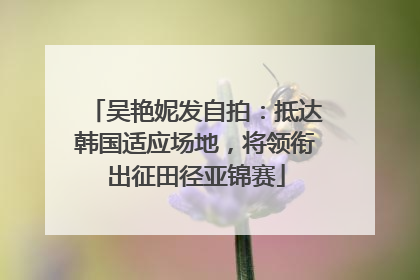 吴艳妮发自拍：抵达韩国适应场地，将领衔出征田径亚锦赛
