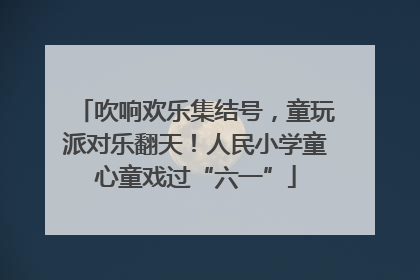 吹响欢乐集结号，童玩派对乐翻天！人民小学童心童戏过“六一”
