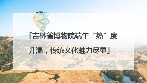 吉林省博物院端午“热”度升温，传统文化魅力尽显