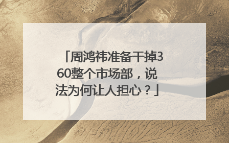 周鸿祎准备干掉360整个市场部，说法为何让人担心？