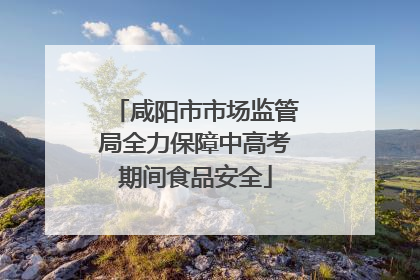 咸阳市市场监管局全力保障中高考期间食品安全