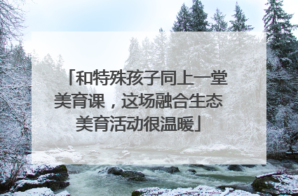 和特殊孩子同上一堂美育课，这场融合生态美育活动很温暖
