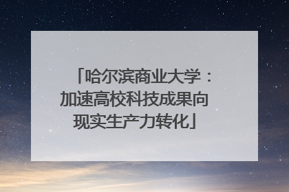 哈尔滨商业大学：加速高校科技成果向现实生产力转化