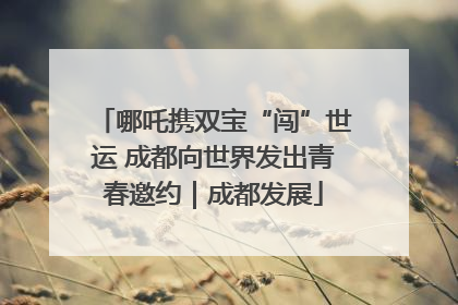 哪吒携双宝“闯”世运 成都向世界发出青春邀约｜成都发展