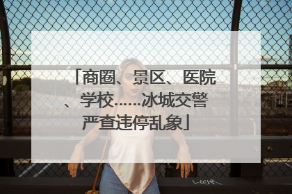 商圈、景区、医院、学校……冰城交警严查违停乱象