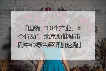 围绕“10个产业、8个行动” 北京助推城市副中心绿色经济加速跑