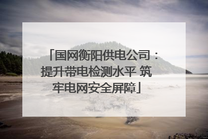 国网衡阳供电公司：提升带电检测水平 筑牢电网安全屏障