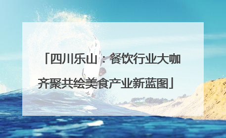 四川乐山：餐饮行业大咖齐聚共绘美食产业新蓝图