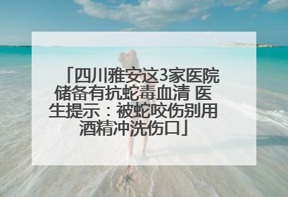四川雅安这3家医院储备有抗蛇毒血清 医生提示：被蛇咬伤别用酒精冲洗伤口