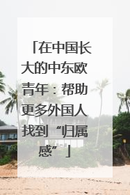 在中国长大的中东欧青年：帮助更多外国人找到“归属感”