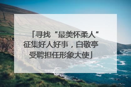 寻找“最美怀柔人”征集好人好事，白敬亭受聘担任形象大使