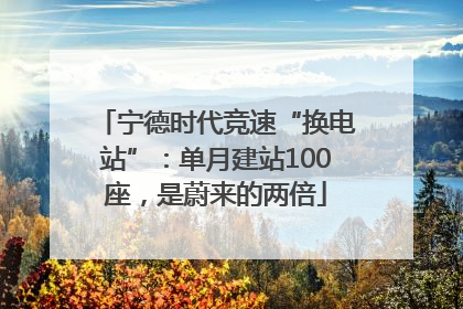 宁德时代竞速“换电站”：单月建站100座，是蔚来的两倍