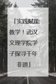 实践赋能教学！武汉文理学院学子探寻千年非遗