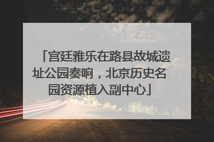 宫廷雅乐在路县故城遗址公园奏响，北京历史名园资源植入副中心