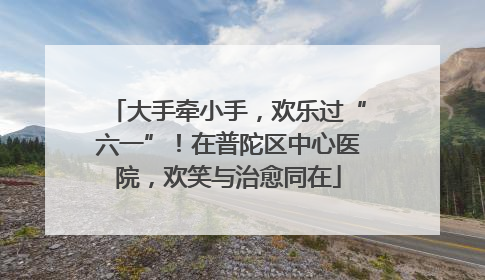 大手牵小手，欢乐过“六一”！在普陀区中心医院，欢笑与治愈同在