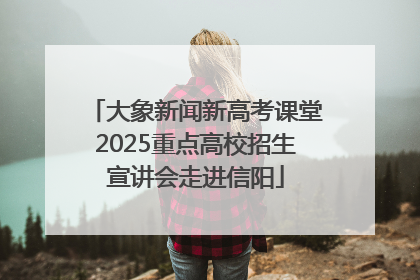 大象新闻新高考课堂2025重点高校招生宣讲会走进信阳