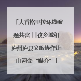 大香格里拉环线破题共富 甘孜乡城和泸州泸县文旅协作让山河变“媒介”