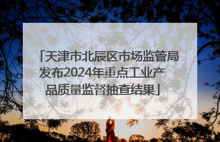 天津市北辰区市场监管局发布2024年重点工业产品质量监督抽查结果