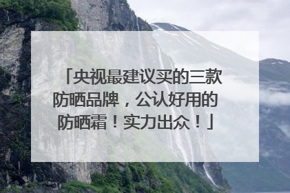 央视最建议买的三款防晒品牌，公认好用的防晒霜！实力出众！