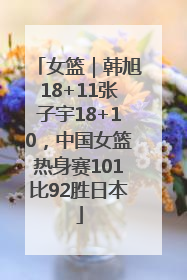 女篮｜韩旭18+11张子宇18+10，中国女篮热身赛101比92胜日本