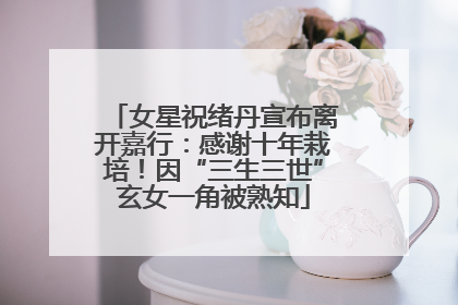女星祝绪丹宣布离开嘉行：感谢十年栽培！因“三生三世”玄女一角被熟知