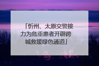 忻州、太原交警接力为危重患者开辟跨城救援绿色通道