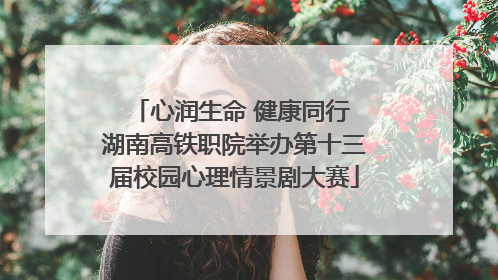 心润生命 健康同行 湖南高铁职院举办第十三届校园心理情景剧大赛