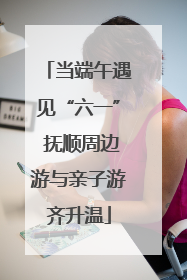 当端午遇见“六一” 抚顺周边游与亲子游齐升温