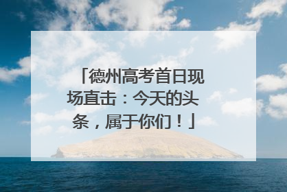 德州高考首日现场直击：今天的头条，属于你们！
