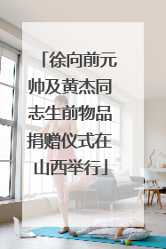 徐向前元帅及黄杰同志生前物品捐赠仪式在山西举行