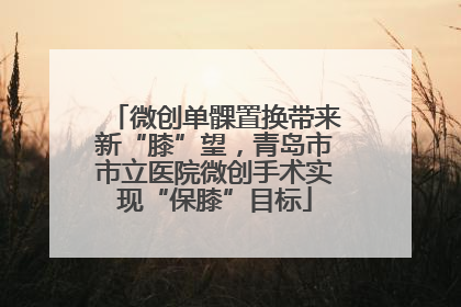 微创单髁置换带来新“膝”望，青岛市市立医院微创手术实现“保膝”目标