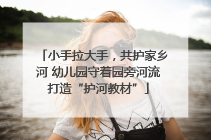 小手拉大手，共护家乡河 幼儿园守着园旁河流打造“护河教材”